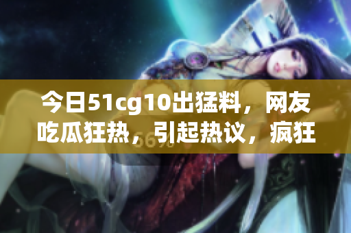 今日51cg10出猛料，網(wǎng)友吃瓜狂熱，引起熱議，瘋狂轉(zhuǎn)發(fā)收藏，熱度飆升！