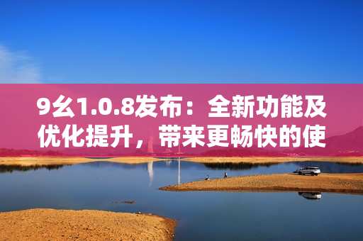 9幺1.0.8發(fā)布：全新功能及優(yōu)化提升，帶來更暢快的使用體驗