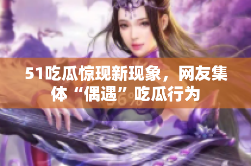 51吃瓜驚現(xiàn)新現(xiàn)象，網(wǎng)友集體“偶遇”吃瓜行為