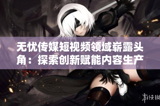 無憂傳媒短視頻領(lǐng)域嶄露頭角：探索創(chuàng)新賦能內(nèi)容生產(chǎn)者，引領(lǐng)行業(yè)發(fā)展