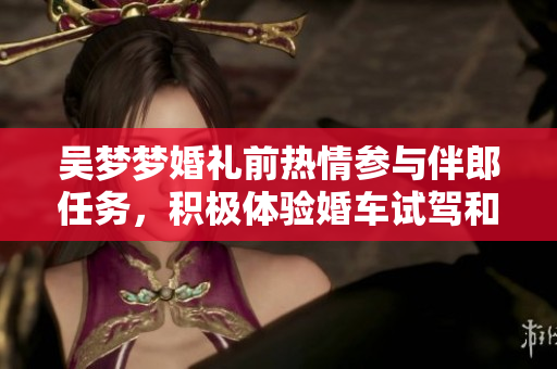 吳夢(mèng)夢(mèng)婚禮前熱情參與伴郎任務(wù)，積極體驗(yàn)婚車試駕和搬家準(zhǔn)備