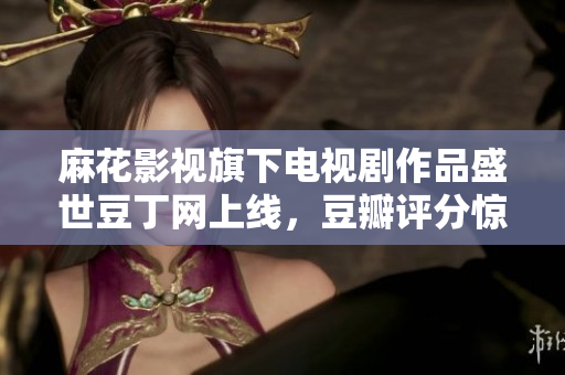 麻花影視旗下電視劇作品盛世豆丁網(wǎng)上線，豆瓣評分驚艷，口碑爆棚