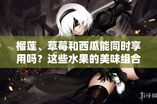 榴蓮、草莓和西瓜能同時享用嗎？這些水果的美味組合是否安全？
