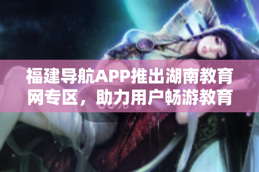 福建導航APP推出湖南教育網(wǎng)專區(qū)，助力用戶暢游教育資源海洋