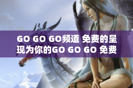 GO GO GO頻道 免費(fèi)的呈現(xiàn)為你的GO GO GO 免費(fèi)體驗