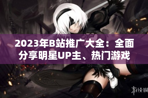 2023年B站推廣大全：全面分享明星UP主、熱門游戲及最新潮流信息