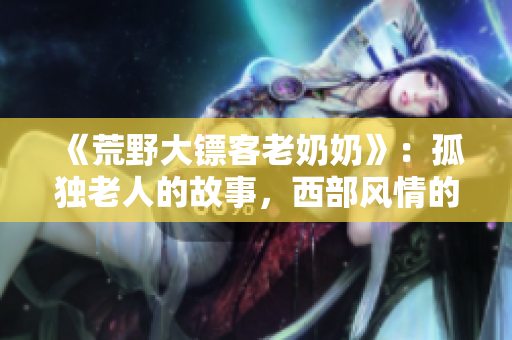 《荒野大鏢客老奶奶》：孤獨老人的故事，西部風情的革命傳奇