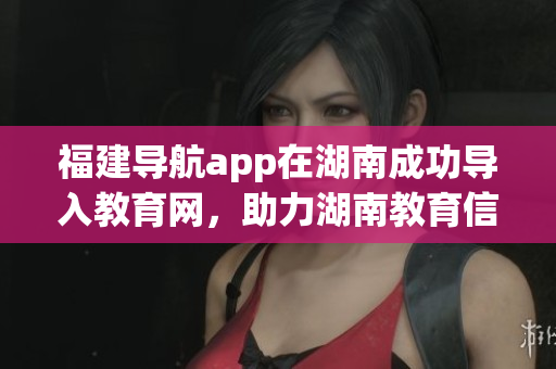 福建導航app在湖南成功導入教育網，助力湖南教育信息智慧化管理