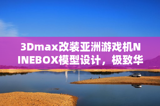 3Dmax改裝亞洲游戲機(jī)NINEBOX模型設(shè)計(jì)，極致華麗呈現(xiàn)
