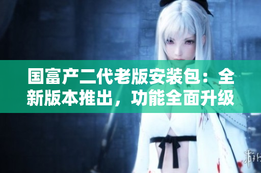 國(guó)富產(chǎn)二代老版安裝包：全新版本推出，功能全面升級(jí)