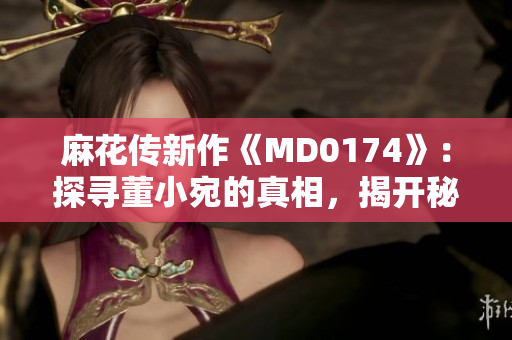 麻花傳新作《MD0174》：探尋董小宛的真相，揭開秘密的面紗