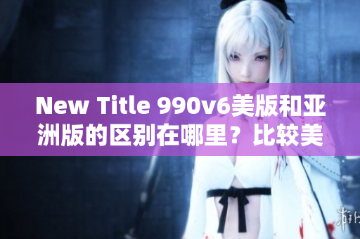New Title 990v6美版和亞洲版的區(qū)別在哪里？比較美國版和亞洲版的990v6款式