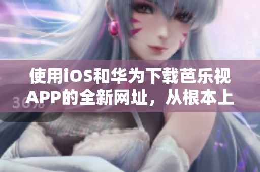 使用iOS和華為下載芭樂視APP的全新網(wǎng)址，從根本上解決您的問題