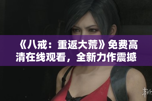 《八戒：重返大荒》免費(fèi)高清在線觀看，全新力作震撼來(lái)襲