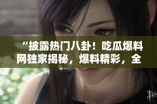 “披露熱門(mén)八卦！吃瓜爆料網(wǎng)獨(dú)家揭秘，爆料精彩，全網(wǎng)熱議，快來(lái)圍觀！”