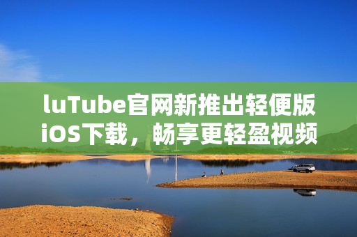 luTube官網(wǎng)新推出輕便版iOS下載，暢享更輕盈視頻體驗(yàn)