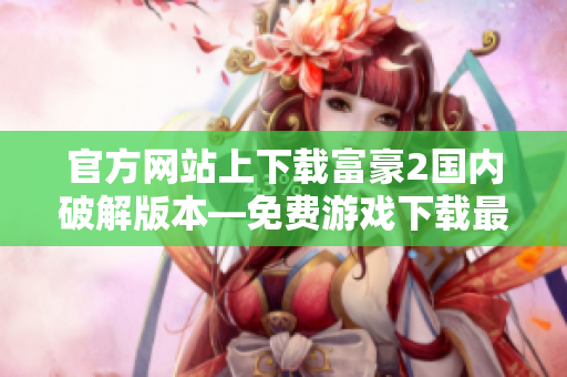官方網(wǎng)站上下載富豪2國(guó)內(nèi)破解版本—免費(fèi)游戲下載最全攻略