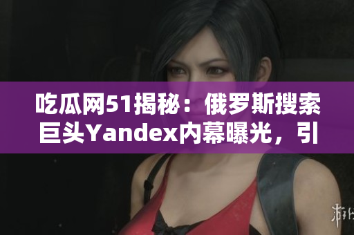 吃瓜網(wǎng)51揭秘：俄羅斯搜索巨頭Yandex內(nèi)幕曝光，引發(fā)關(guān)注