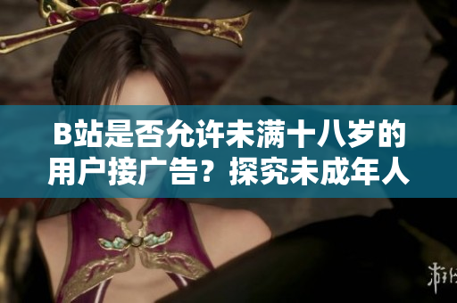 B站是否允許未滿十八歲的用戶接廣告？探究未成年人在B站的廣告合作政策