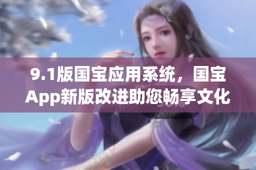 9.1版國(guó)寶應(yīng)用系統(tǒng)，國(guó)寶App新版改進(jìn)助您暢享文化之旅
