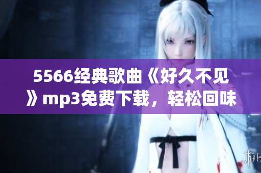 5566經(jīng)典歌曲《好久不見》mp3免費(fèi)下載，輕松回味舊時(shí)光