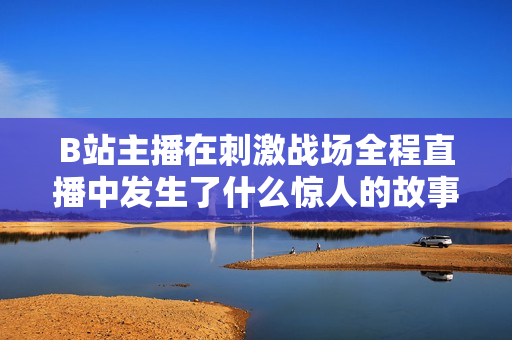 B站主播在刺激戰(zhàn)場(chǎng)全程直播中發(fā)生了什么驚人的故事？【內(nèi)容精選】