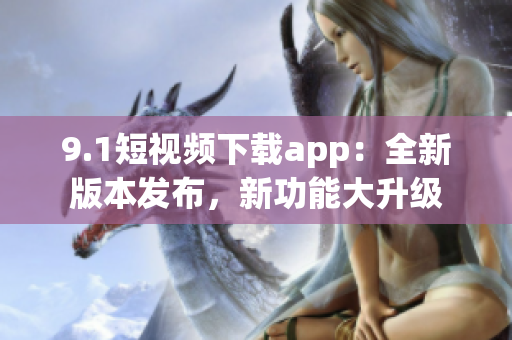 9.1短視頻下載app：全新版本發(fā)布，新功能大升級