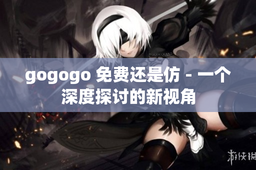 gogogo 免費還是仿 - 一個深度探討的新視角