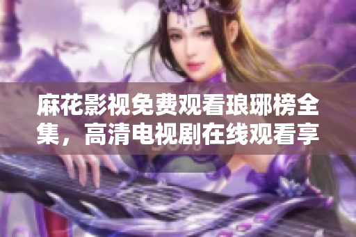 麻花影視免費觀看瑯琊榜全集，高清電視劇在線觀看享受激動人心的古裝劇情