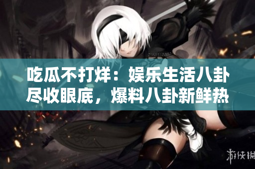 吃瓜不打烊：娛樂生活八卦盡收眼底，爆料八卦新鮮熱辣！