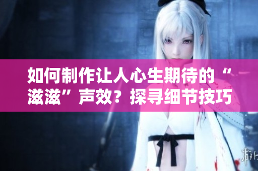 如何制作讓人心生期待的“滋滋”聲效？探尋細節(jié)技巧，打造令人驚嘆的水滴聲效