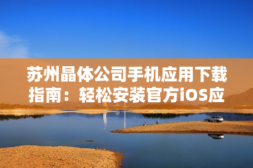 蘇州晶體公司手機(jī)應(yīng)用下載指南：輕松安裝官方iOS應(yīng)用，享受專(zhuān)屬晶體體驗(yàn)