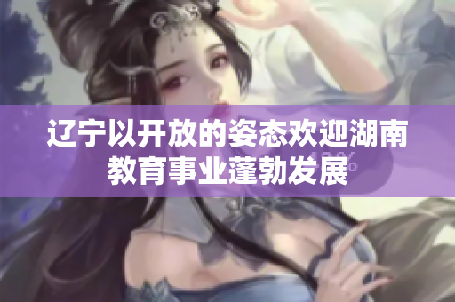 遼寧以開(kāi)放的姿態(tài)歡迎湖南教育事業(yè)蓬勃發(fā)展