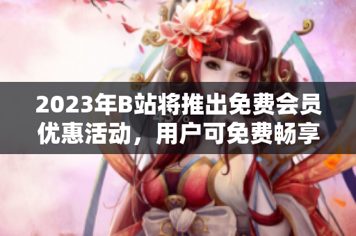 2023年B站將推出免費(fèi)會(huì)員優(yōu)惠活動(dòng)，用戶可免費(fèi)暢享高清視頻與獨(dú)家內(nèi)容