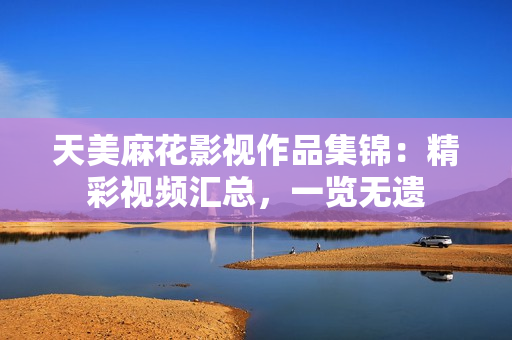 天美麻花影視作品集錦：精彩視頻匯總，一覽無遺