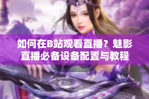 如何在B站觀看直播？魅影直播必備設備配置與教程