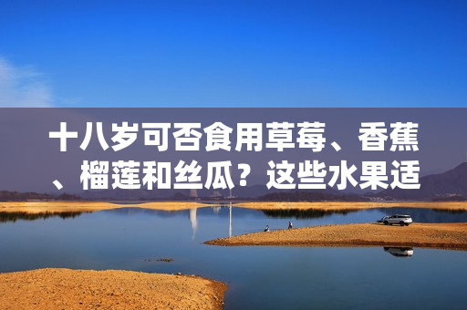 十八歲可否食用草莓、香蕉、榴蓮和絲瓜？這些水果適宜年輕人飲食嗎？