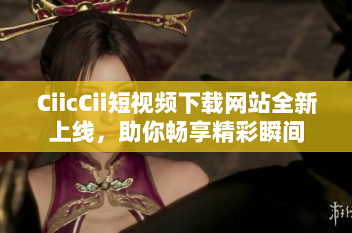 CiicCii短視頻下載網(wǎng)站全新上線，助你暢享精彩瞬間