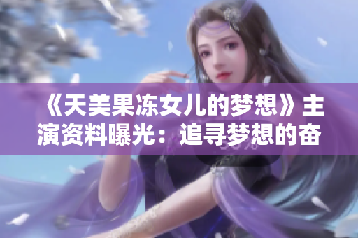 《天美果凍女兒的夢(mèng)想》主演資料曝光：追尋夢(mèng)想的奮斗者，她的故事將如何綻放？