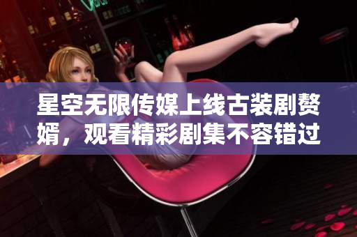 星空無限傳媒上線古裝劇贅婿，觀看精彩劇集不容錯過
