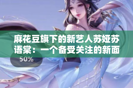 麻花豆旗下的新藝人蘇婭蘇語棠：一個備受關(guān)注的新面孔