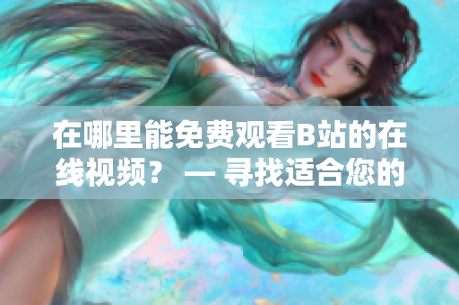 在哪里能免費觀看B站的在線視頻？ — 尋找適合您的免費B站在線觀看選擇