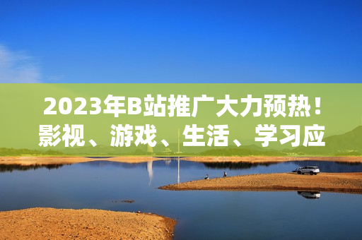 2023年B站推廣大力預熱！影視、游戲、生活、學習應有盡有