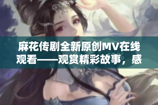 麻花傳劇全新原創(chuàng)MV在線觀看——觀賞精彩故事，感受深刻情感