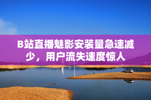 B站直播魅影安裝量急速減少，用戶流失速度驚人