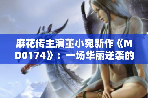麻花傳主演董小宛新作《MD0174》：一場華麗逆襲的跨界冒險