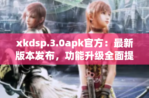 xkdsp.3.0apk官方：最新版本發(fā)布，功能升級(jí)全面提升