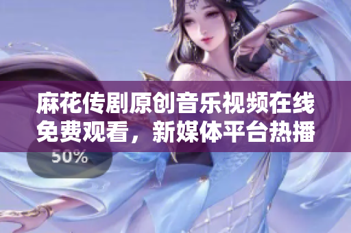 麻花傳劇原創(chuàng)音樂視頻在線免費觀看，新媒體平臺熱播劇原創(chuàng)MV推薦