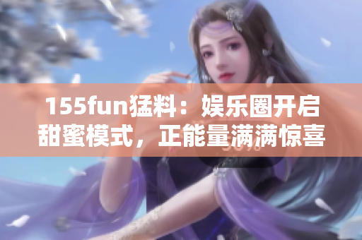 155fun猛料：娛樂(lè)圈開(kāi)啟甜蜜模式，正能量滿滿驚喜連連