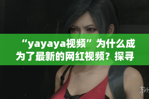“yayaya視頻”為什么成為了最新的網(wǎng)紅視頻？探尋其背后的故事、魅力與傳播秘密